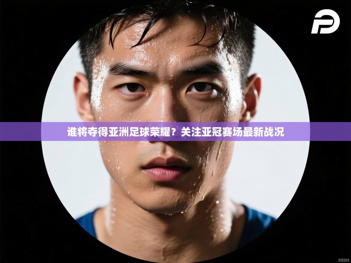 谁将夺得亚洲足球荣耀？关注亚冠赛场最新战况